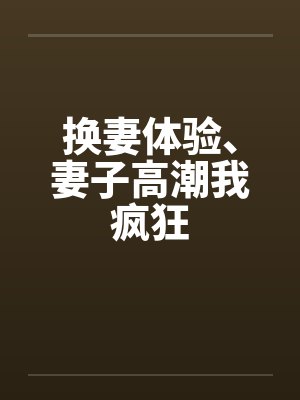 换妻体验、妻子高潮我疯狂 换妻体验、妻子高潮我疯狂