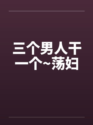 三个男人干一个~荡妇 三个男人干一个~荡妇