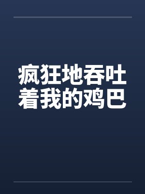 疯狂地吞吐着我的鸡巴 疯狂地吞吐着我的鸡巴