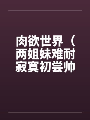 肉欲世界（两姐妹难耐寂寞初尝帅小伙）
