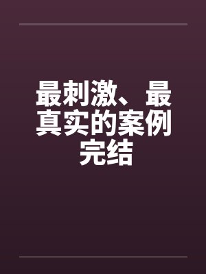 最刺激、最真实的案例 完结 最刺激、最真实的案例 完结