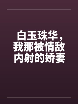 白玉珠华，我那被情敌内射的娇妻