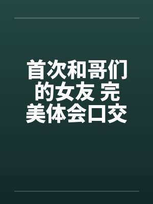 首次和哥们的女友 完美体会口交和肛交 完结 首次和哥们的女友 完美体会口交和肛交 完结