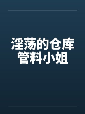 淫荡的仓库管料小姐 淫荡的仓库管料小姐