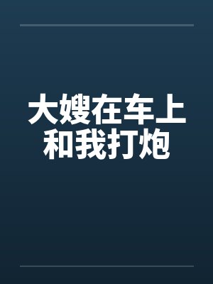 大嫂在车上和我打炮 大嫂在车上和我打炮