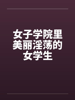 女子学院里美丽淫荡的女学生 女子学院里美丽淫荡的女学生