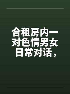 合租房内一对色情男女日常对话,和大家分享 合租房内一对色情男女日常对话,和大家分享