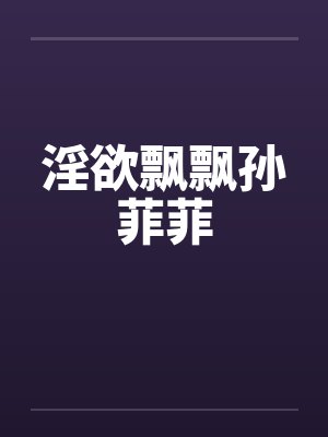 淫欲飘飘孙菲菲 淫欲飘飘孙菲菲
