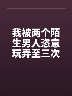 我被两个陌生男人恣意玩弄至三次高潮 我被两个陌生男人恣意玩弄至三次高潮