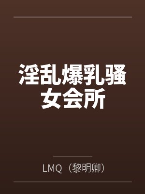 淫乱爆乳骚女会所byLMQ(黎明卿) 淫乱爆乳骚女会所byLMQ(黎明卿)