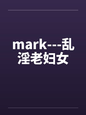 mark---乱淫老妇女 mark---乱淫老妇女