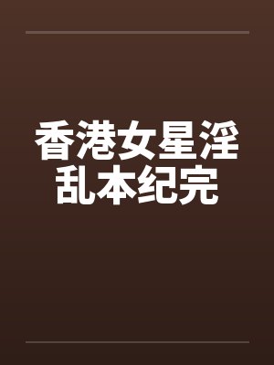 香港女星淫乱本纪完 香港女星淫乱本纪完