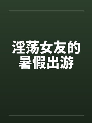 淫荡女友的暑假出游 淫荡女友的暑假出游