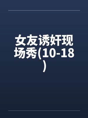 女友诱奸现场秀(10-18) 女友诱奸现场秀(10-18)