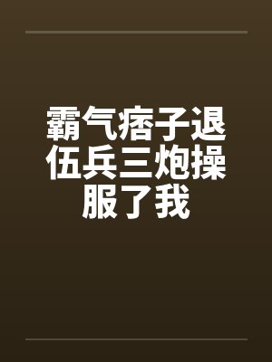 霸气痞子退伍兵三炮操服了我 霸气痞子退伍兵三炮操服了我