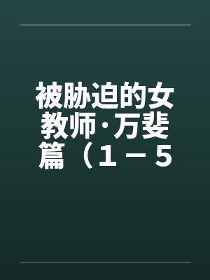 被胁迫的女教师·万斐篇(1-5) 被胁迫的女教师·万斐篇(1-5)