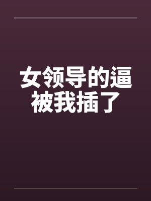 女领导的逼被我插了 女领导的逼被我插了