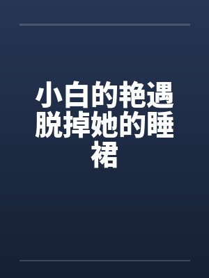 小白的艳遇脱掉她的睡裙 小白的艳遇脱掉她的睡裙