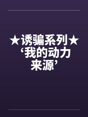 ★诱骗系列★ ‘我的动力来源’ ★诱骗系列★ ‘我的动力来源’