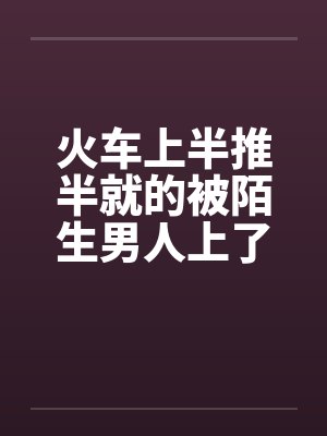 火车上半推半就的被陌生男人上了 火车上半推半就的被陌生男人上了