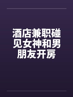 酒店兼职碰见女神和男朋友开房 酒店兼职碰见女神和男朋友开房