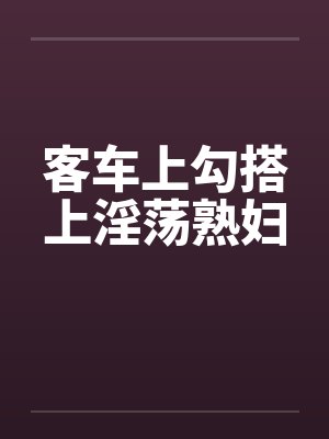 客车上勾搭上淫荡熟妇 客车上勾搭上淫荡熟妇