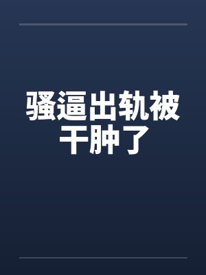 骚逼出轨被干肿了