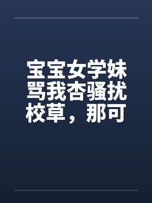 宝宝女学妹骂我杏骚扰校草,那可是我亲弟啊 宝宝女学妹骂我杏骚扰校草,那可是我亲弟啊