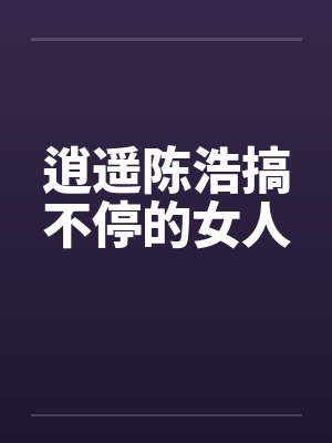 逍遥陈浩搞不停的女人 逍遥陈浩搞不停的女人