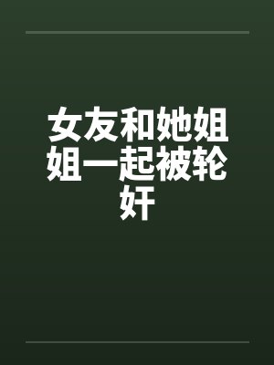 女友和她姐姐一起被轮奸 女友和她姐姐一起被轮奸