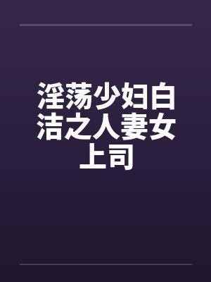 淫荡少妇白洁之人妻女上司 淫荡少妇白洁之人妻女上司