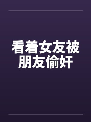 看着女友被朋友偷奸 看着女友被朋友偷奸