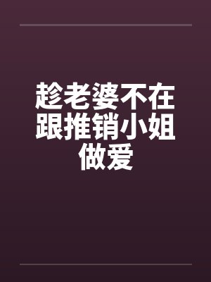趁老婆不在跟推销小姐做爱
