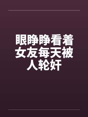 眼睁睁看着女友每天被人轮奸