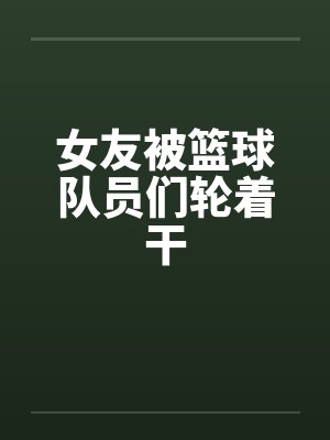 女友被篮球队员们轮着干 女友被篮球队员们轮着干