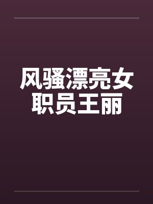 风骚漂亮女职员王丽 风骚漂亮女职员王丽