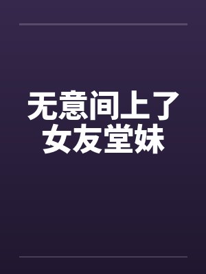 无意间上了女友堂妹 无意间上了女友堂妹