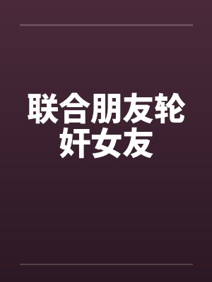 联合朋友轮奸女友 联合朋友轮奸女友