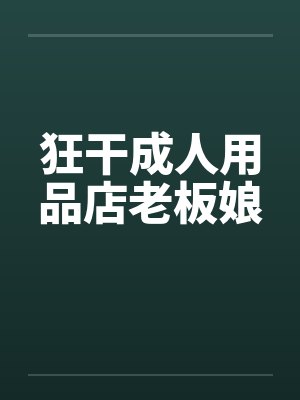 狂干成人用品店老板娘 狂干成人用品店老板娘