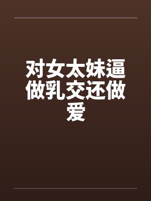 对女太妹逼做乳交还做爱 对女太妹逼做乳交还做爱