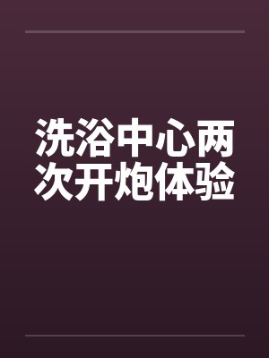 洗浴中心两次开炮体验 洗浴中心两次开炮体验