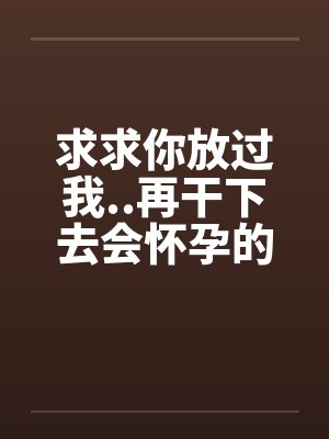 求求你放过我..再干下去会怀孕的 求求你放过我..再干下去会怀孕的