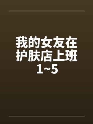 我的女友在护肤店上班1~5 我的女友在护肤店上班1~5