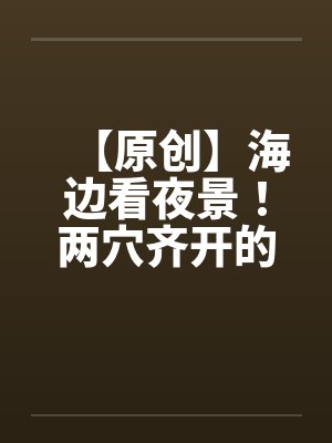 【原创】海边看夜景!两穴齐开的DORA 【原创】海边看夜景!两穴齐开的DORA