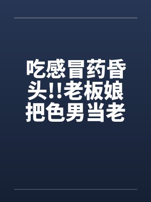 吃感冒药昏头!!老板娘把色男当老公 吃感冒药昏头!!老板娘把色男当老公
