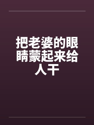 把老婆的眼睛蒙起来给人干 把老婆的眼睛蒙起来给人干