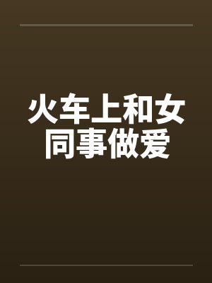 火车上和女同事做爱 火车上和女同事做爱