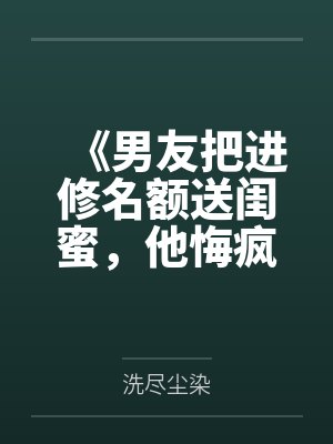 《男友把进修名额送闺蜜,他悔疯了》 《男友把进修名额送闺蜜,他悔疯了》