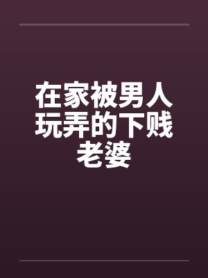 在家被男人玩弄的下贱老婆 在家被男人玩弄的下贱老婆
