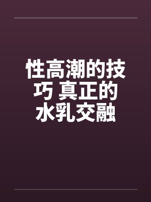性高潮的技巧 真正的水乳交融 性高潮的技巧 真正的水乳交融